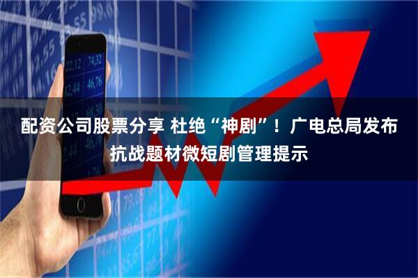 配资公司股票分享 杜绝“神剧”！广电总局发布抗战题材微短剧管理提示