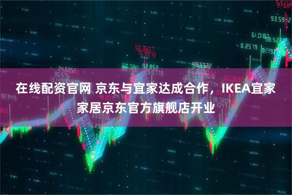 在线配资官网 京东与宜家达成合作，IKEA宜家家居京东官方旗舰店开业