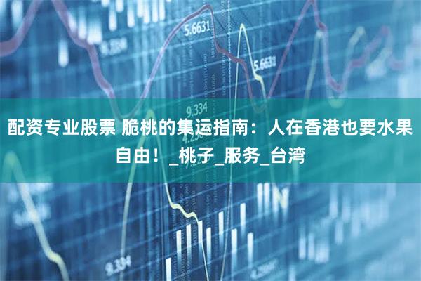 配资专业股票 脆桃的集运指南：人在香港也要水果自由！_桃子_服务_台湾