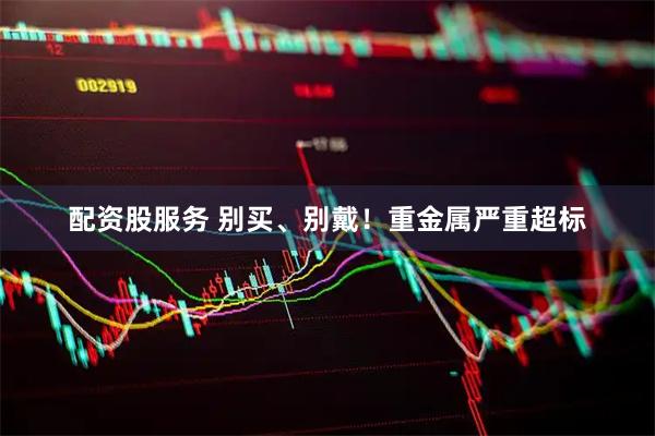 配资股服务 别买、别戴！重金属严重超标