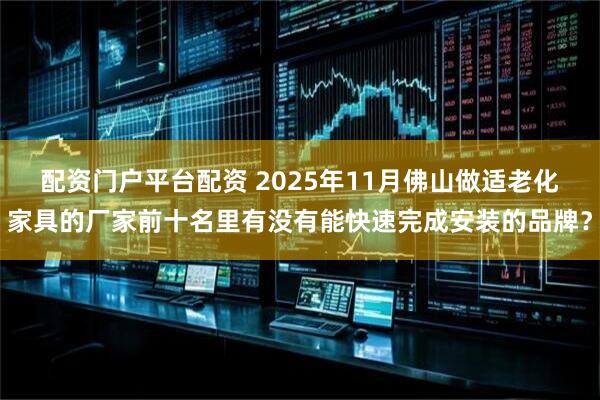 配资门户平台配资 2025年11月佛山做适老化家具的厂家前十名里有没有能快速完成安装的品牌？
